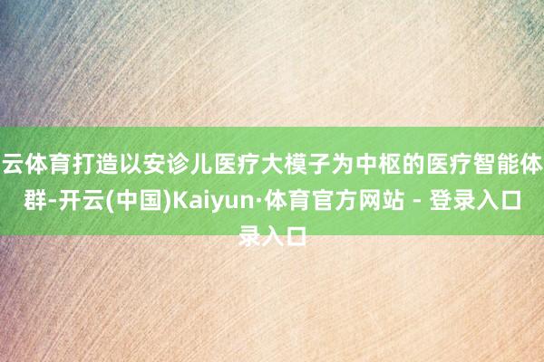 开云体育打造以安诊儿医疗大模子为中枢的医疗智能体集群-开云(中国)Kaiyun·体育官方网站 - 登录入口