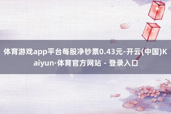 体育游戏app平台每股净钞票0.43元-开云(中国)Kaiyun·体育官方网站 - 登录入口