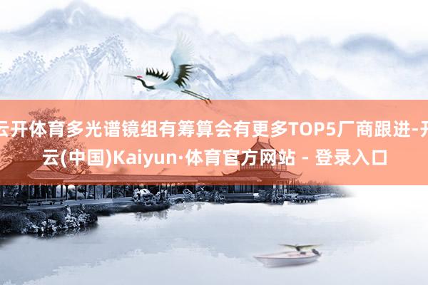 云开体育多光谱镜组有筹算会有更多TOP5厂商跟进-开云(中国)Kaiyun·体育官方网站 - 登录入口