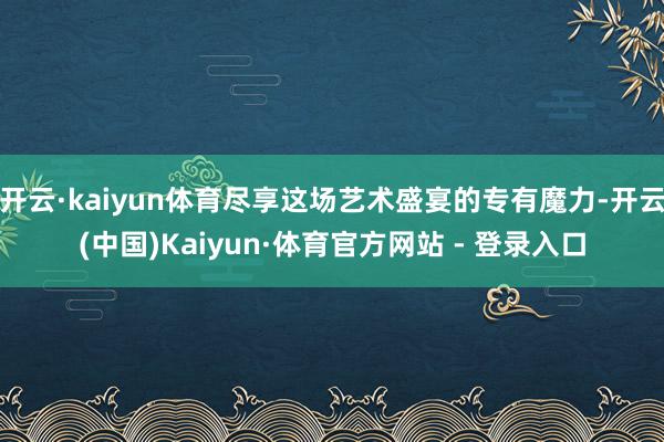 开云·kaiyun体育尽享这场艺术盛宴的专有魔力-开云(中国)Kaiyun·体育官方网站 - 登录入口