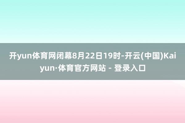 开yun体育网　　闭幕8月22日19时-开云(中国)Kaiyun·体育官方网站 - 登录入口