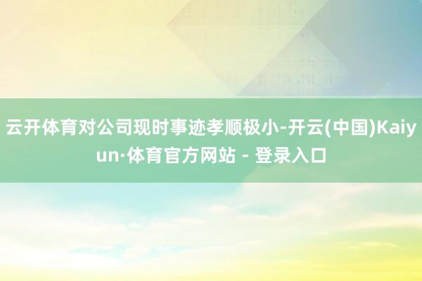 云开体育对公司现时事迹孝顺极小-开云(中国)Kaiyun·体育官方网站 - 登录入口