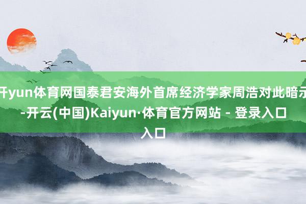 开yun体育网国泰君安海外首席经济学家周浩对此暗示-开云(中国)Kaiyun·体育官方网站 - 登录入口