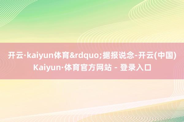 开云·kaiyun体育&rdquo;据报说念-开云(中国)Kaiyun·体育官方网站 - 登录入口