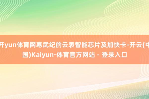 开yun体育网寒武纪的云表智能芯片及加快卡-开云(中国)Kaiyun·体育官方网站 - 登录入口