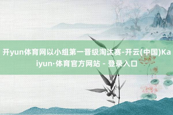 开yun体育网以小组第一晋级淘汰赛-开云(中国)Kaiyun·体育官方网站 - 登录入口
