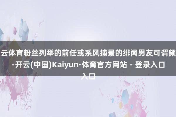 开云体育粉丝列举的前任或系风捕景的绯闻男友可谓频密-开云(中国)Kaiyun·体育官方网站 - 登录入口