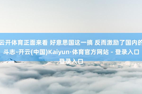 云开体育正面来看 好意思国这一搞 反而激励了国内的斗志-开云(中国)Kaiyun·体育官方网站 - 登录入口