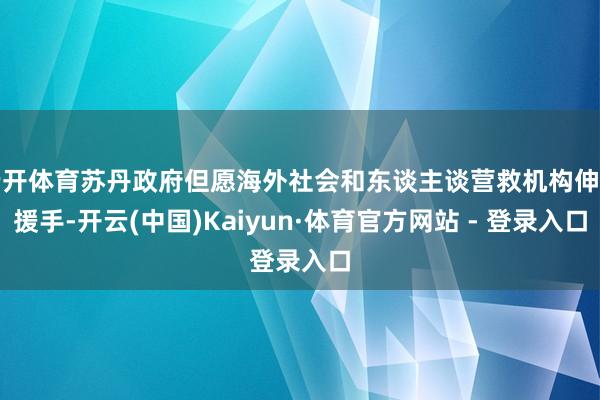 云开体育苏丹政府但愿海外社会和东谈主谈营救机构伸出援手-开云(中国)Kaiyun·体育官方网站 - 登录入口