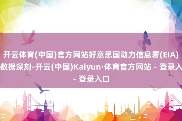 开云体育(中国)官方网站好意思国动力信息署(EIA)的数据深刻-开云(中国)Kaiyun·体育官方网站 - 登录入口