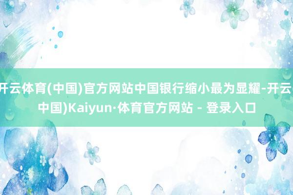 开云体育(中国)官方网站中国银行缩小最为显耀-开云(中国)Kaiyun·体育官方网站 - 登录入口