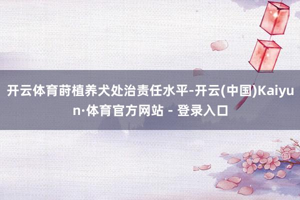 开云体育莳植养犬处治责任水平-开云(中国)Kaiyun·体育官方网站 - 登录入口