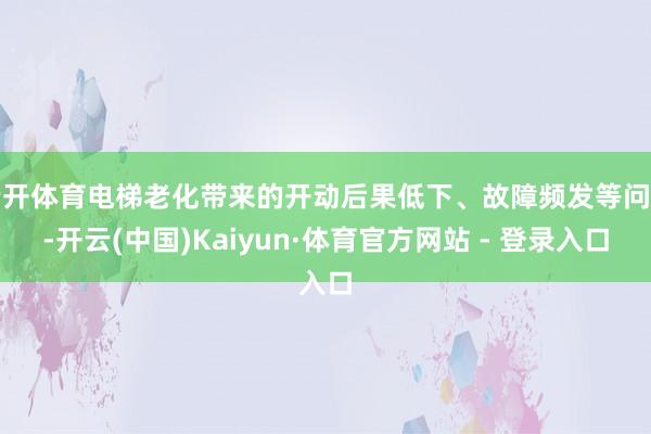 云开体育电梯老化带来的开动后果低下、故障频发等问题-开云(中国)Kaiyun·体育官方网站 - 登录入口