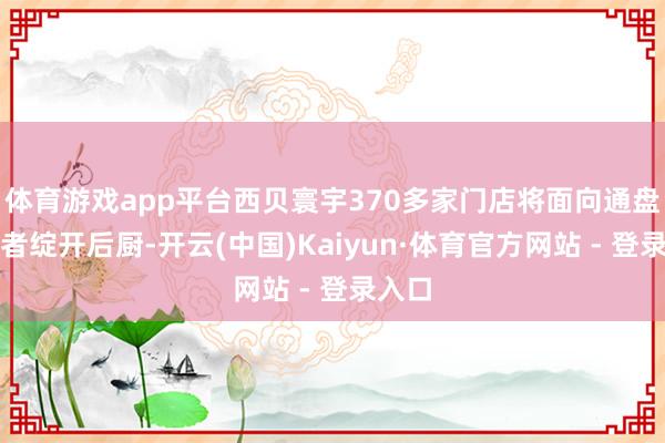 体育游戏app平台西贝寰宇370多家门店将面向通盘破钞者绽开后厨-开云(中国)Kaiyun·体育官方网站 - 登录入口