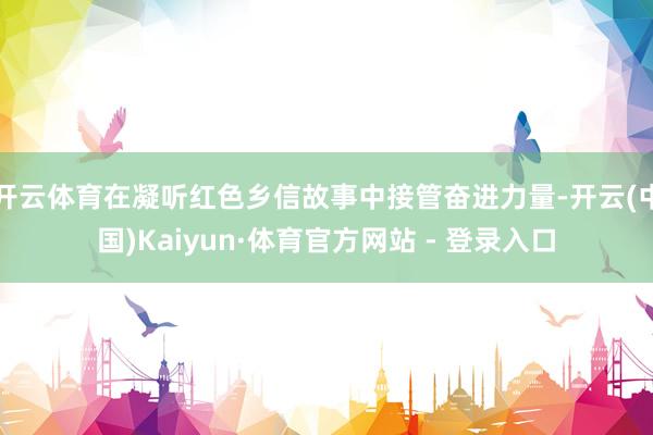 开云体育在凝听红色乡信故事中接管奋进力量-开云(中国)Kaiyun·体育官方网站 - 登录入口