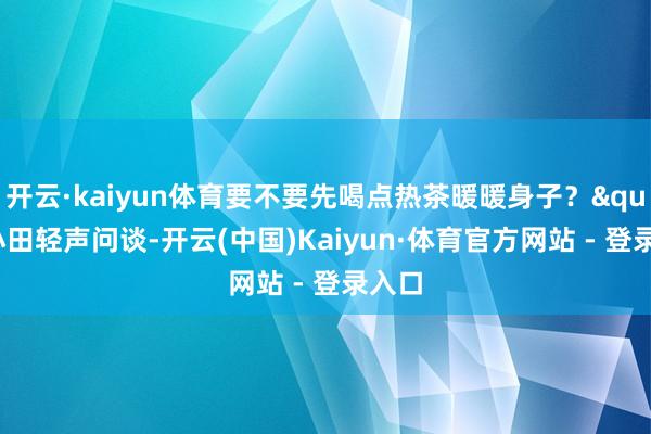 开云·kaiyun体育要不要先喝点热茶暖暖身子？"小田轻声问谈-开云(中国)Kaiyun·体育官方网站 - 登录入口