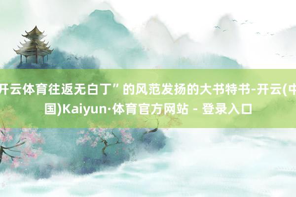 开云体育往返无白丁”的风范发扬的大书特书-开云(中国)Kaiyun·体育官方网站 - 登录入口