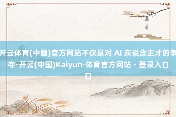 开云体育(中国)官方网站不仅是对 AI 东说念主才的争夺-开云(中国)Kaiyun·体育官方网站 - 登录入口