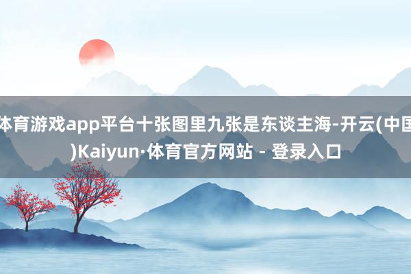 体育游戏app平台十张图里九张是东谈主海-开云(中国)Kaiyun·体育官方网站 - 登录入口