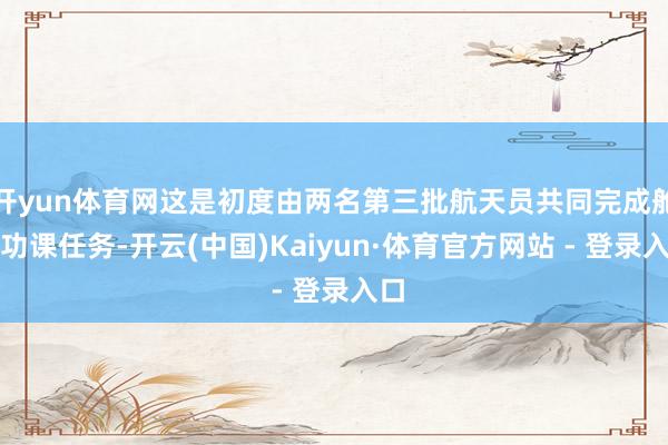 开yun体育网这是初度由两名第三批航天员共同完成舱外功课任务-开云(中国)Kaiyun·体育官方网站 - 登录入口