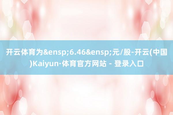 开云体育为&ensp;6.46&ensp;元/股-开云(中国)Kaiyun·体育官方网站 - 登录入口
