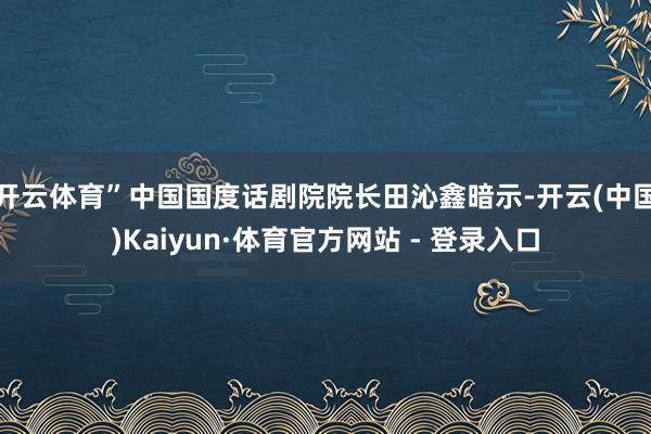 开云体育”中国国度话剧院院长田沁鑫暗示-开云(中国)Kaiyun·体育官方网站 - 登录入口