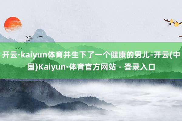 开云·kaiyun体育并生下了一个健康的男儿-开云(中国)Kaiyun·体育官方网站 - 登录入口