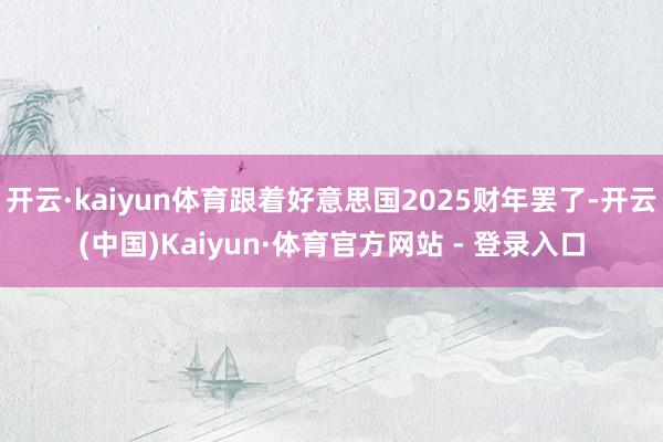 开云·kaiyun体育跟着好意思国2025财年罢了-开云(中国)Kaiyun·体育官方网站 - 登录入口
