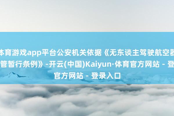 体育游戏app平台公安机关依据《无东谈主驾驶航空器飞动经管暂行条例》-开云(中国)Kaiyun·体育官方网站 - 登录入口