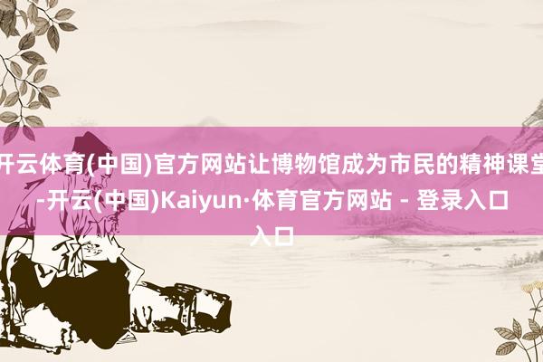开云体育(中国)官方网站让博物馆成为市民的精神课堂-开云(中国)Kaiyun·体育官方网站 - 登录入口