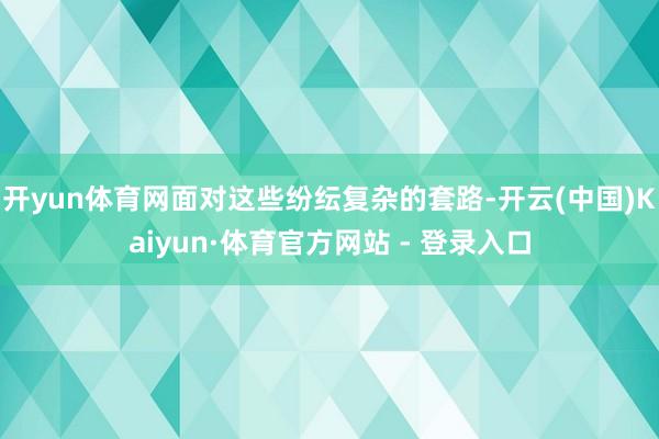 开yun体育网面对这些纷纭复杂的套路-开云(中国)Kaiyun·体育官方网站 - 登录入口