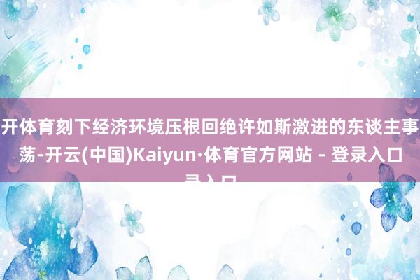 云开体育刻下经济环境压根回绝许如斯激进的东谈主事飘荡-开云(中国)Kaiyun·体育官方网站 - 登录入口