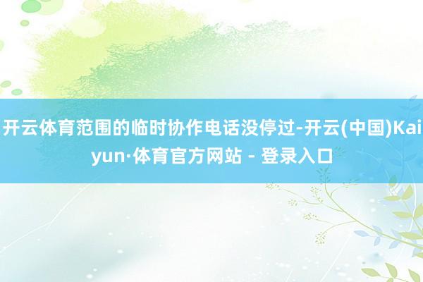 开云体育范围的临时协作电话没停过-开云(中国)Kaiyun·体育官方网站 - 登录入口