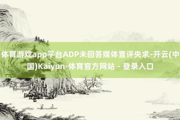体育游戏app平台ADP未回答媒体置评央求-开云(中国)Kaiyun·体育官方网站 - 登录入口