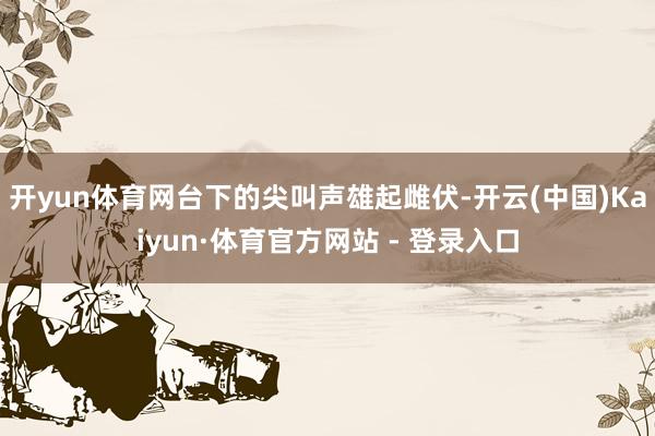 开yun体育网台下的尖叫声雄起雌伏-开云(中国)Kaiyun·体育官方网站 - 登录入口