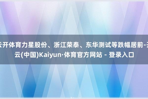云开体育力星股份、浙江荣泰、东华测试等跌幅居前-开云(中国)Kaiyun·体育官方网站 - 登录入口