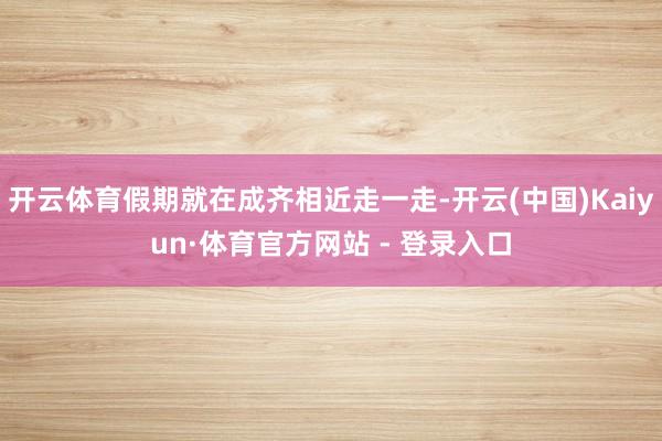 开云体育假期就在成齐相近走一走-开云(中国)Kaiyun·体育官方网站 - 登录入口