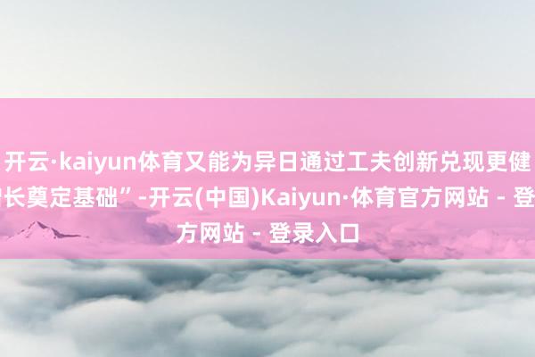 开云·kaiyun体育又能为异日通过工夫创新兑现更健康的增长奠定基础”-开云(中国)Kaiyun·体育官方网站 - 登录入口