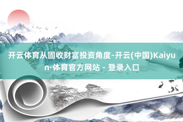 开云体育　　从固收财富投资角度-开云(中国)Kaiyun·体育官方网站 - 登录入口
