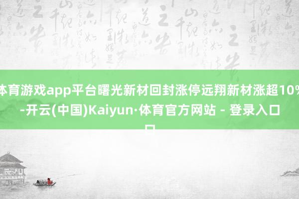 体育游戏app平台曙光新材回封涨停远翔新材涨超10%-开云(中国)Kaiyun·体育官方网站 - 登录入口